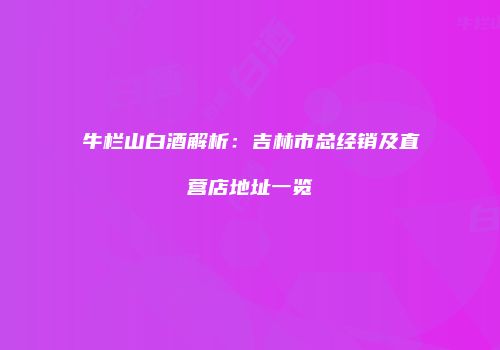 牛栏山白酒解析：吉林市总经销及直营店地址一览