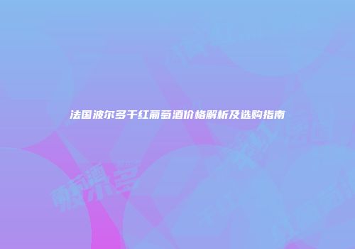 法国波尔多干红葡萄酒价格解析及选购指南