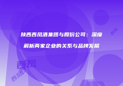 陕西西凤酒集团与股份公司：深度解析两家企业的关系与品牌发展