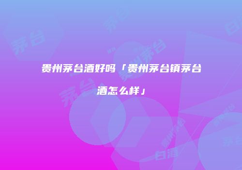 贵州茅台酒好吗「贵州茅台镇茅台酒怎么样」