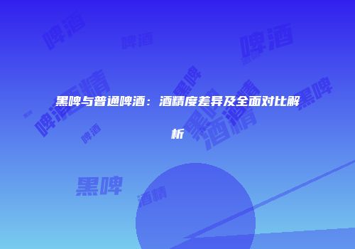 黑啤与普通啤酒：酒精度差异及全面对比解析