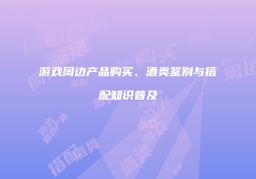 游戏周边产品购买、酒类鉴别与搭配知识普及