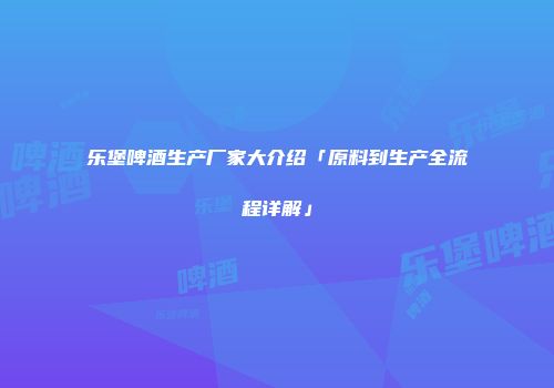 乐堡啤酒生产厂家大介绍「原料到生产全流程详解」