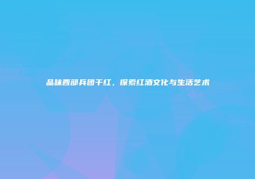 品味西部兵团干红，探索红酒文化与生活艺术