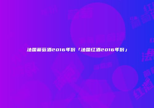 法国葡萄酒2016年份「法国红酒2016年份」