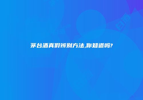 茅台酒真假辨别方法,你知道吗?