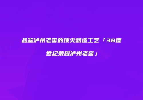 品鉴泸州老窖的顶尖酿造工艺「38度世纪荣耀泸州老窖」
