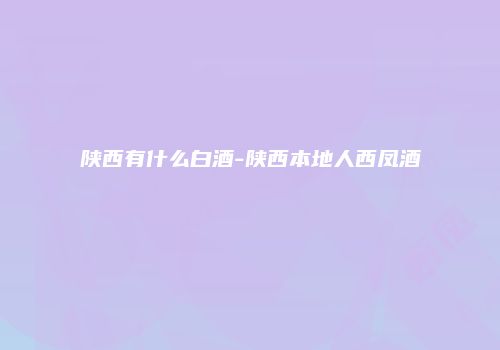 陕西有什么白酒-陕西本地人西凤酒