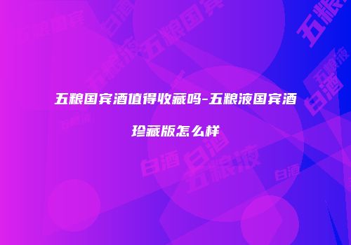 五粮国宾酒值得收藏吗-五粮液国宾酒珍藏版怎么样