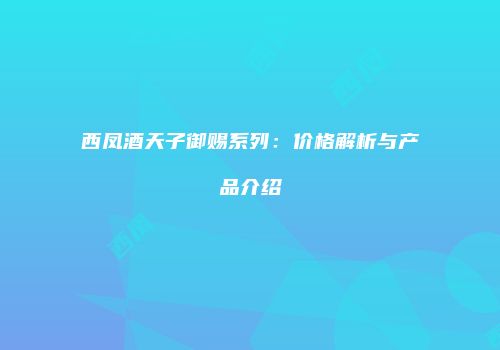 西凤酒天子御赐系列：价格解析与产品介绍