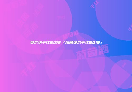 贝尔纳干红2018「法国贝尔干红2013」