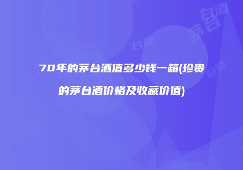 70年的茅台酒值多少钱一箱(珍贵的茅台酒价格及收藏价值)