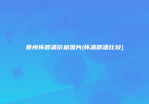 贵州怀郎酒价格图片(怀酒郎酒比较)