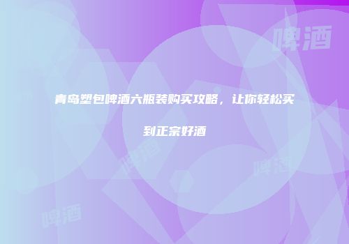 青岛塑包啤酒六瓶装购买攻略，让你轻松买到正宗好酒