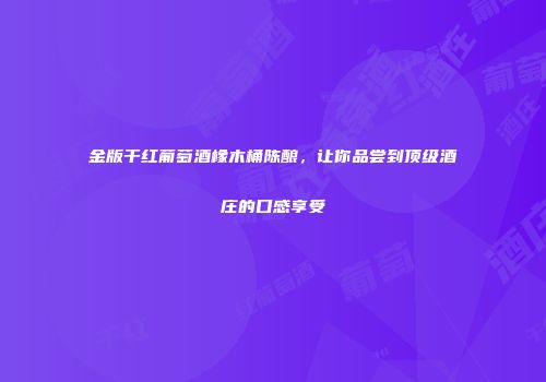 金版干红葡萄酒橡木桶陈酿，让你品尝到顶级酒庄的口感享受