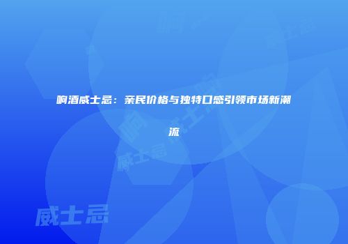 响酒威士忌：亲民价格与独特口感引领市场新潮流