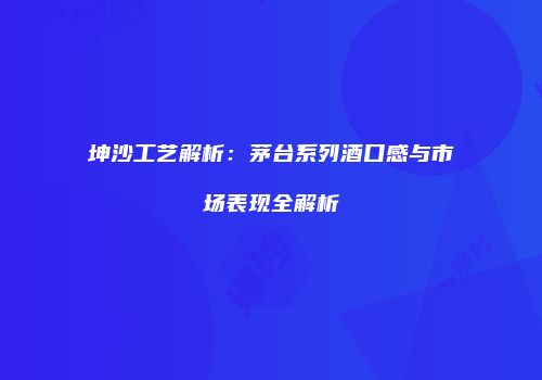 坤沙工艺解析：茅台系列酒口感与市场表现全解析