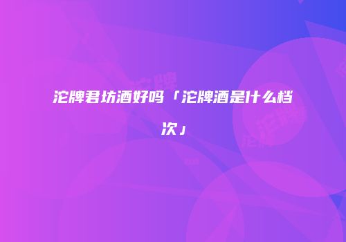 沱牌君坊酒好吗「沱牌酒是什么档次」