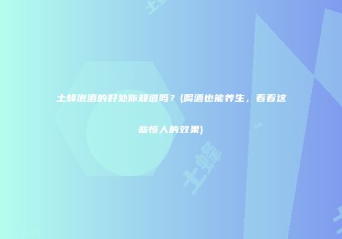 土蜂泡酒的好处你知道吗？(喝酒也能养生，看看这些惊人的效果)