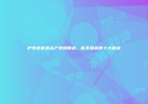 沪洲老窖酒从产地到酿造，你不知道的十大秘密