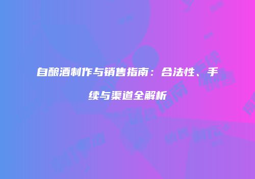 自酿酒制作与销售指南：合法性、手续与渠道全解析