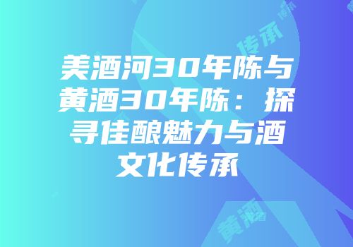美酒河30年陈与黄酒30年陈：探寻佳酿魅力与酒文化传承