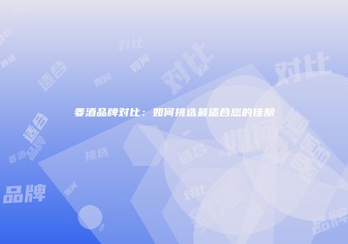 姜酒品牌对比：如何挑选最适合您的佳酿