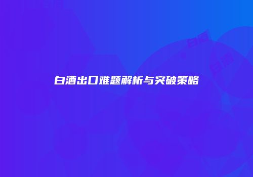 白酒出口难题解析与突破策略