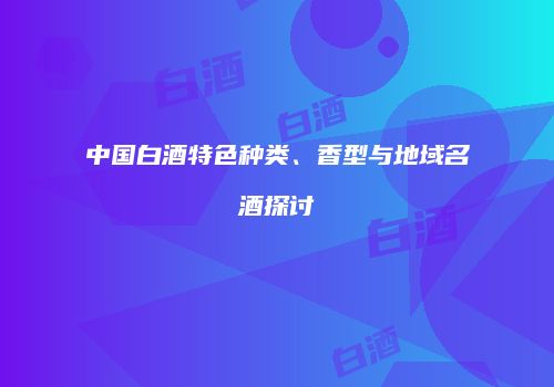 中国白酒特色种类、香型与地域名酒探讨
