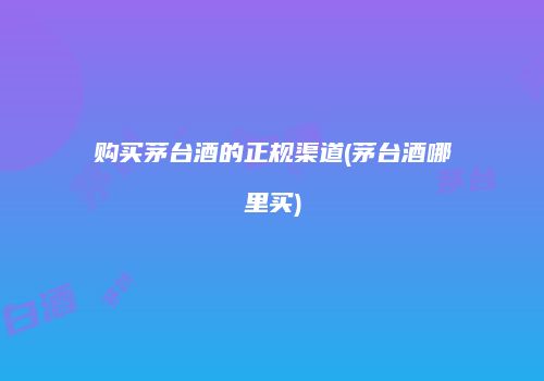 购买茅台酒的正规渠道(茅台酒哪里买)