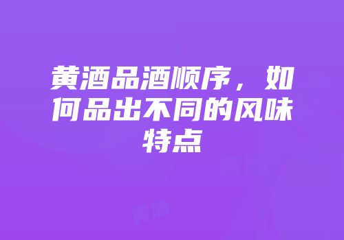 黄酒品酒顺序，如何品出不同的风味特点