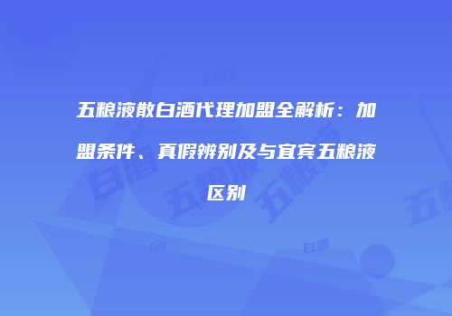 五粮液散白酒代理加盟全解析：加盟条件、真假辨别及与宜宾五粮液区别