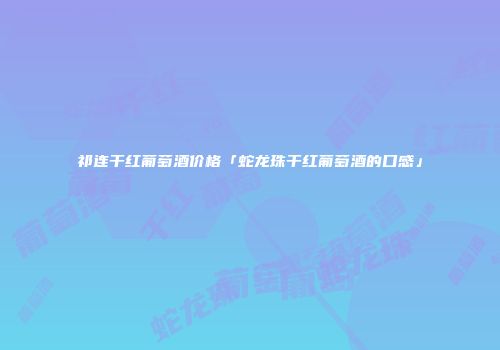 祁连干红葡萄酒价格「蛇龙珠干红葡萄酒的口感」
