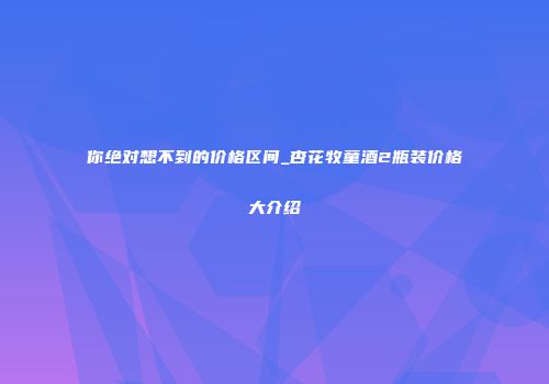 你绝对想不到的价格区间_杏花牧童酒2瓶装价格大介绍