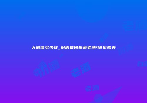 大概值多少钱_汾酒集团珍藏老酒42价格表