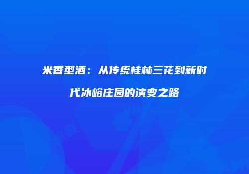 米香型酒：从传统桂林三花到新时代冰峪庄园的演变之路