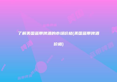 了解美国蓝带啤酒的市场价格(美国蓝带啤酒价格)