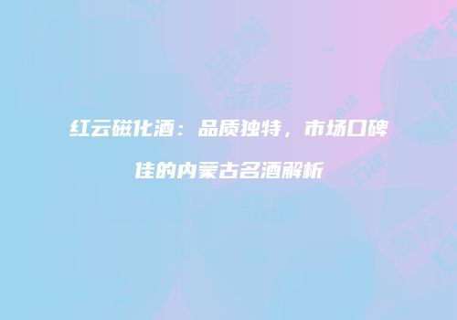 红云磁化酒：品质独特，市场口碑佳的内蒙古名酒解析