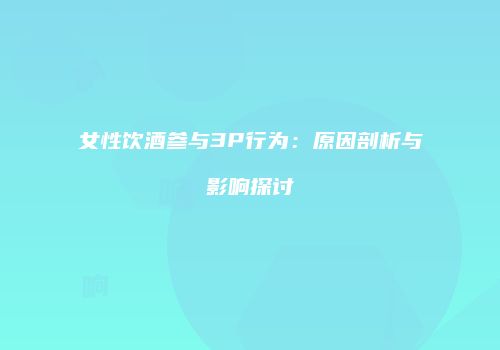 女性饮酒参与3P行为：原因剖析与影响探讨
