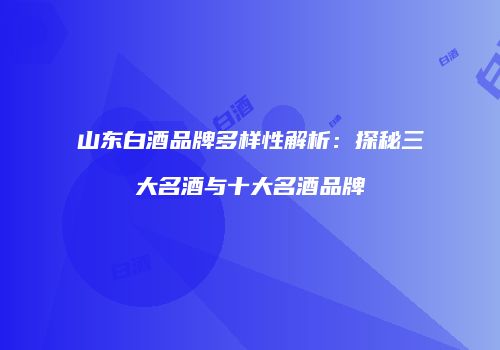山东白酒品牌多样性解析：探秘三大名酒与十大名酒品牌