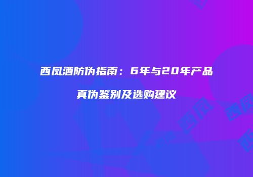 西凤酒防伪指南：6年与20年产品真伪鉴别及选购建议