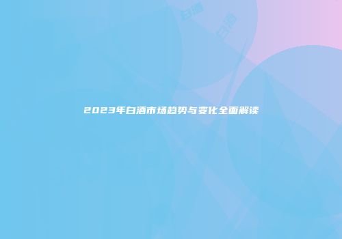 2023年白酒市场趋势与变化全面解读