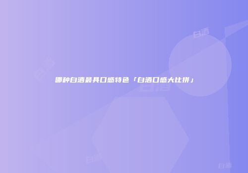哪种白酒最具口感特色「白酒口感大比拼」