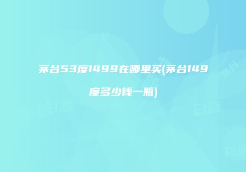 茅台53度1499在哪里买(茅台149度多少钱一瓶)