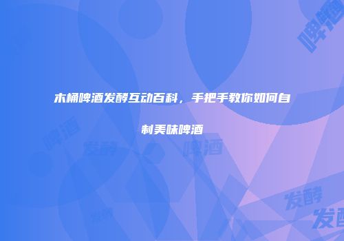 木桶啤酒发酵互动百科，手把手教你如何自制美味啤酒