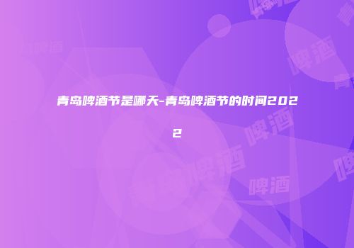 青岛啤酒节是哪天-青岛啤酒节的时间2022