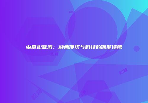 虫草松茸酒：融合传统与科技的保健佳酿