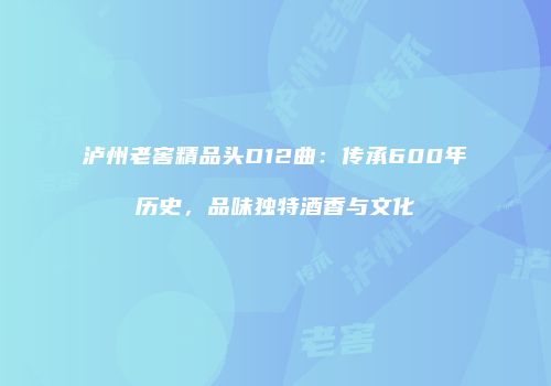 泸州老窖精品头D12曲：传承600年历史，品味独特酒香与文化