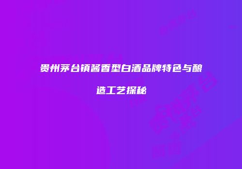 贵州茅台镇酱香型白酒品牌特色与酿造工艺探秘