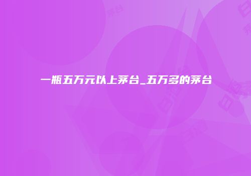 一瓶五万元以上茅台_五万多的茅台